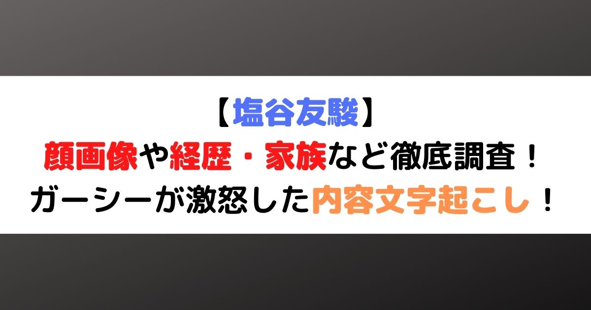 塩谷友駿の顔画像 経歴 家族など調査 ガーシーが激怒した内容文字起こし ひまわりさんさんブログ