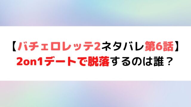 バチェロレッテ2 ネタバレ第6話 2on1デートで脱落するのは誰 ひまわりさんさんブログ