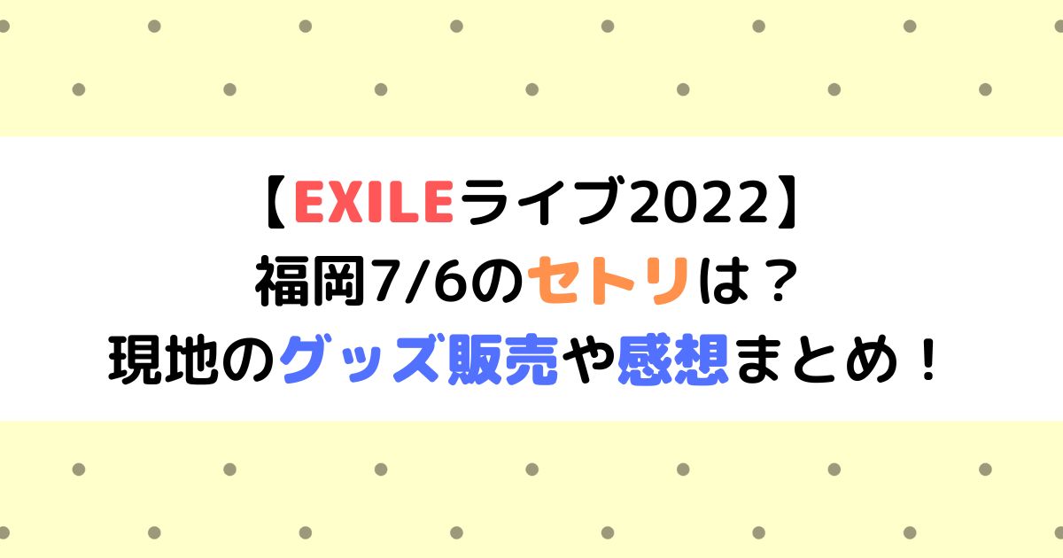 EXILEライブ2022】福岡7/6のセトリは？現地のグッズ販売や感想まとめ 